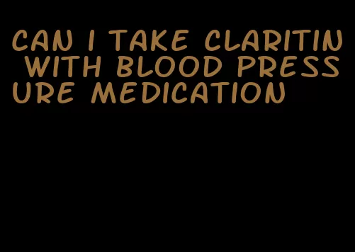 can i take claritin with blood pressure medication