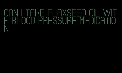 can i take flaxseed oil with blood pressure medication