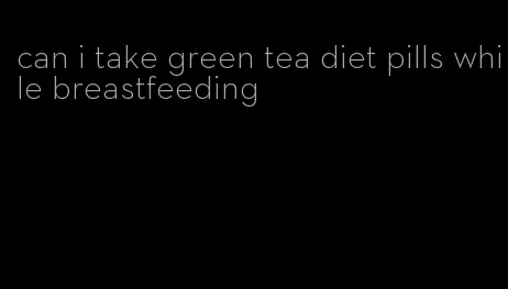 can i take green tea diet pills while breastfeeding