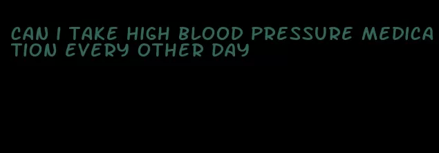 can i take high blood pressure medication every other day