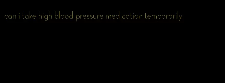 can i take high blood pressure medication temporarily