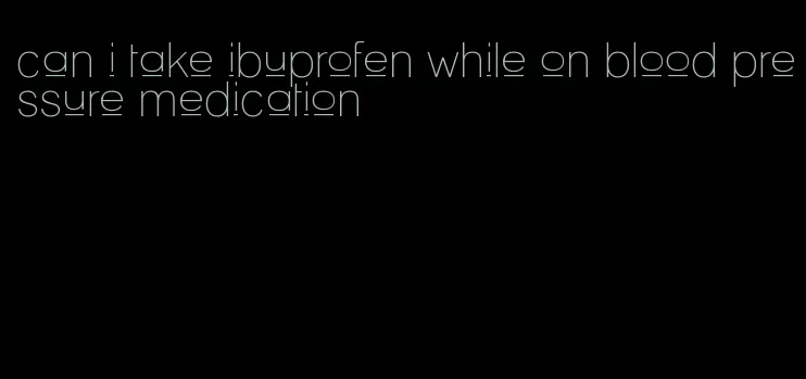 can i take ibuprofen while on blood pressure medication