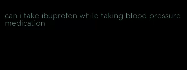 can i take ibuprofen while taking blood pressure medication