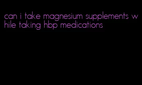 can i take magnesium supplements while taking hbp medications