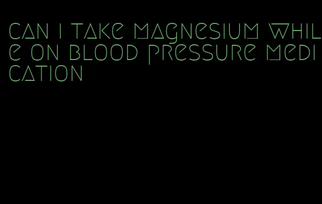 can i take magnesium while on blood pressure medication