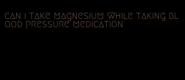 can i take magnesium while taking blood pressure medication