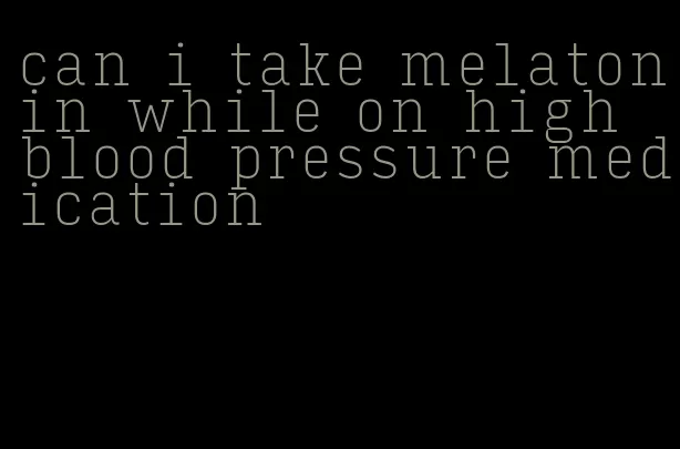 can i take melatonin while on high blood pressure medication