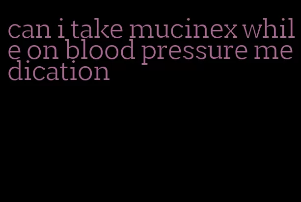 can i take mucinex while on blood pressure medication