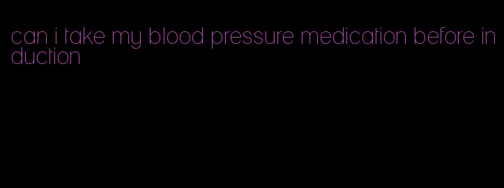 can i take my blood pressure medication before induction