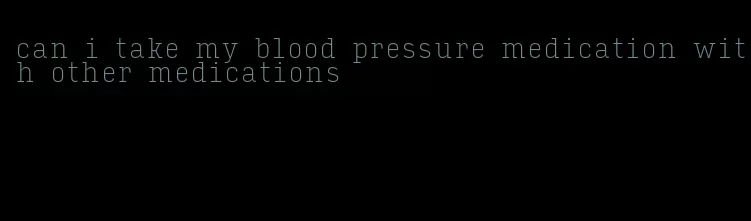 can i take my blood pressure medication with other medications