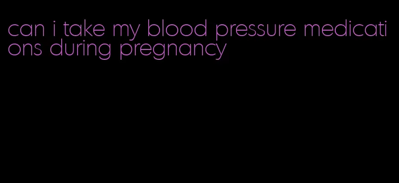 can i take my blood pressure medications during pregnancy