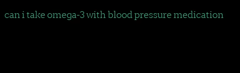 can i take omega-3 with blood pressure medication