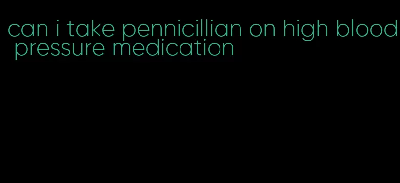 can i take pennicillian on high blood pressure medication