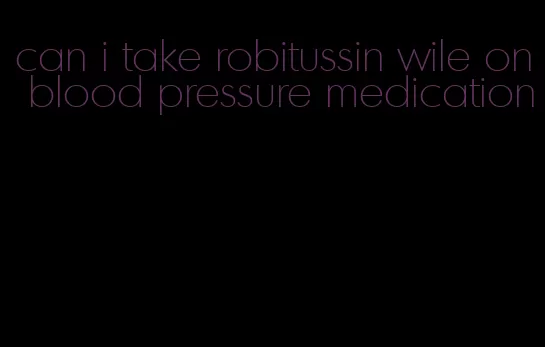 can i take robitussin wile on blood pressure medication