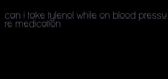 can i take tylenol while on blood pressure medication