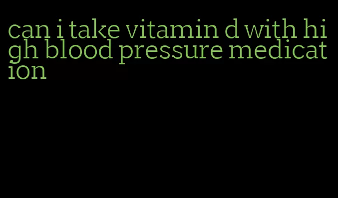 can i take vitamin d with high blood pressure medication