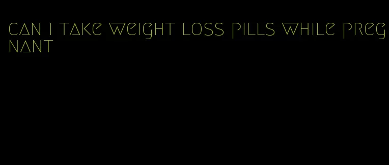 can i take weight loss pills while pregnant