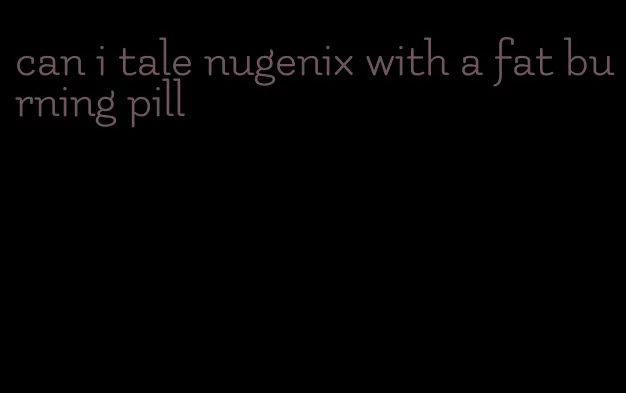 can i tale nugenix with a fat burning pill