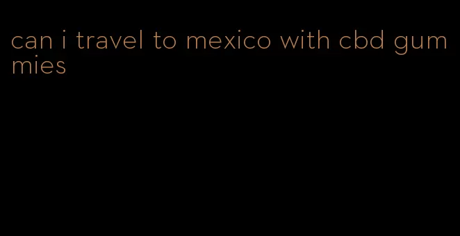 can i travel to mexico with cbd gummies