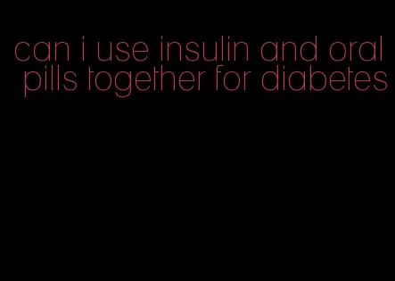 can i use insulin and oral pills together for diabetes