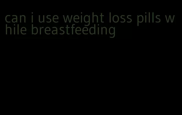 can i use weight loss pills while breastfeeding