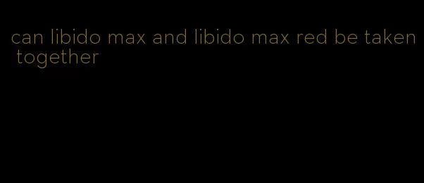 can libido max and libido max red be taken together