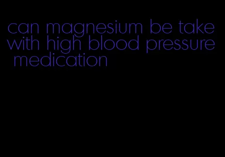 can magnesium be take with high blood pressure medication