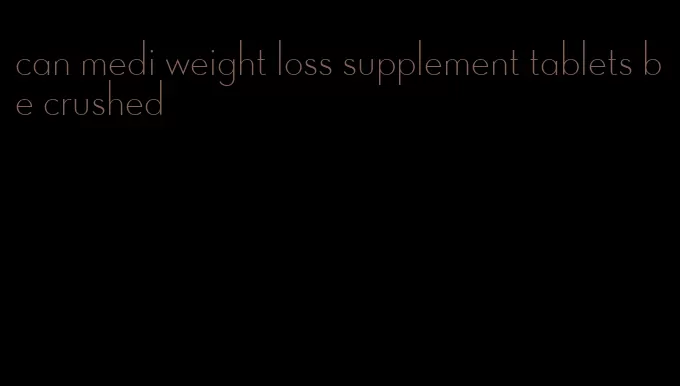 can medi weight loss supplement tablets be crushed