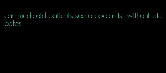 can medicaid patients see a podiatrist without diabetes