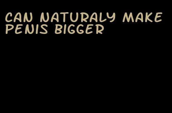 can naturaly make penis bigger