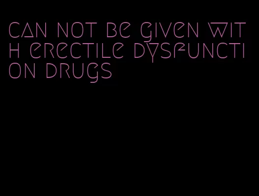 can not be given with erectile dysfunction drugs