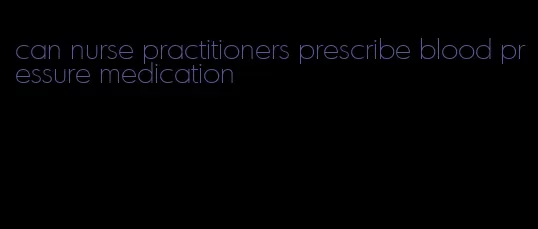 can nurse practitioners prescribe blood pressure medication