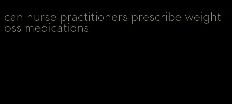 can nurse practitioners prescribe weight loss medications