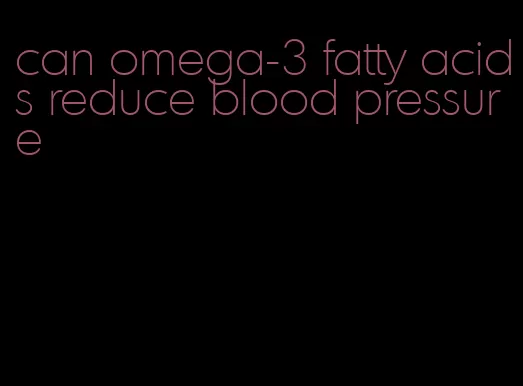 can omega-3 fatty acids reduce blood pressure