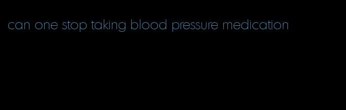 can one stop taking blood pressure medication