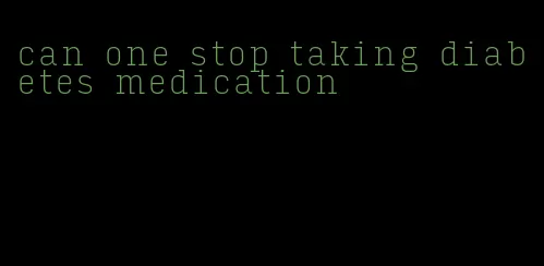 can one stop taking diabetes medication