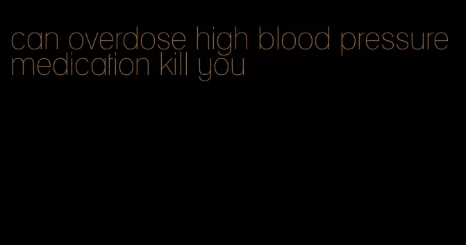 can overdose high blood pressure medication kill you