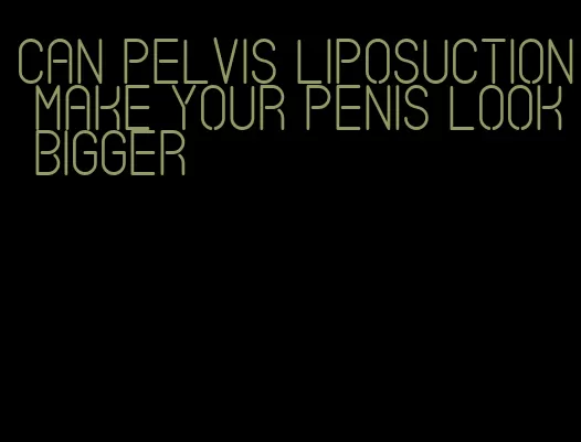 can pelvis liposuction make your penis look bigger