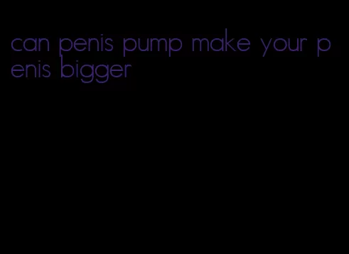 can penis pump make your penis bigger