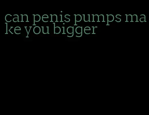 can penis pumps make you bigger