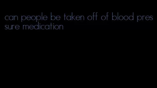 can people be taken off of blood pressure medication