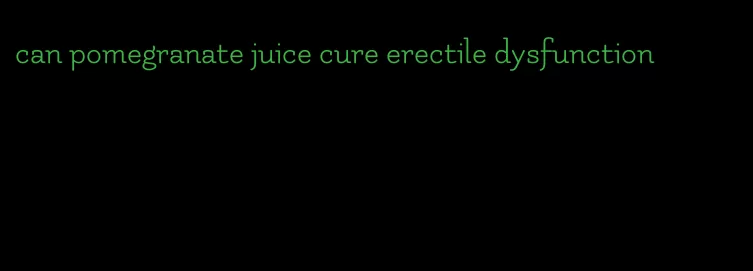 can pomegranate juice cure erectile dysfunction