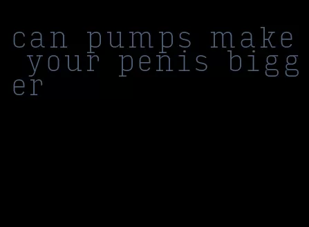 can pumps make your penis bigger