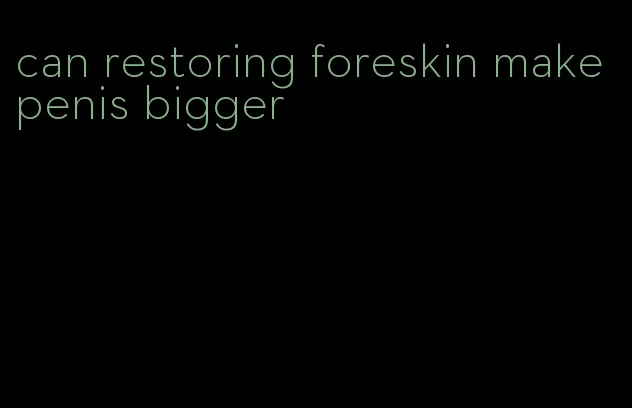 can restoring foreskin make penis bigger