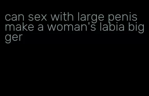 can sex with large penis make a woman's labia bigger