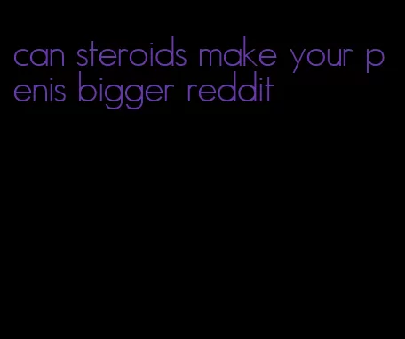 can steroids make your penis bigger reddit