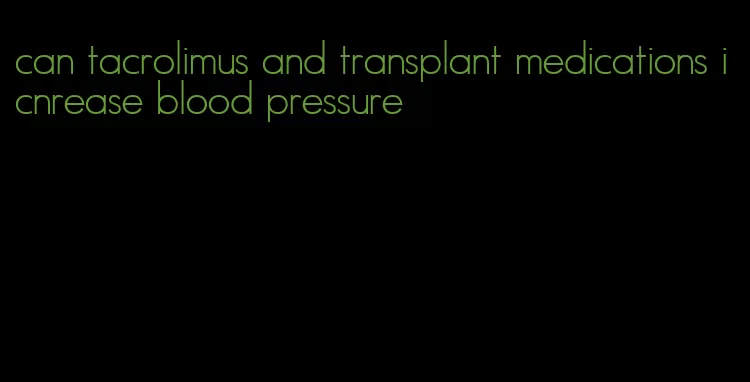 can tacrolimus and transplant medications icnrease blood pressure