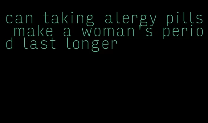 can taking alergy pills make a woman's period last longer