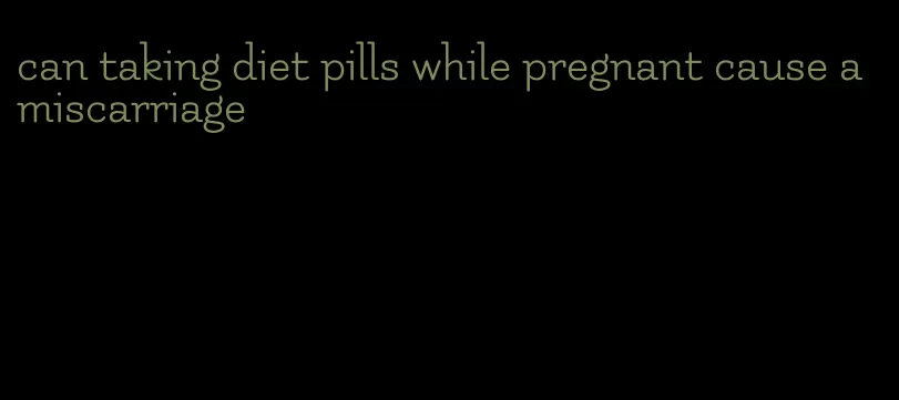 can taking diet pills while pregnant cause a miscarriage