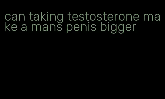 can taking testosterone make a mans penis bigger